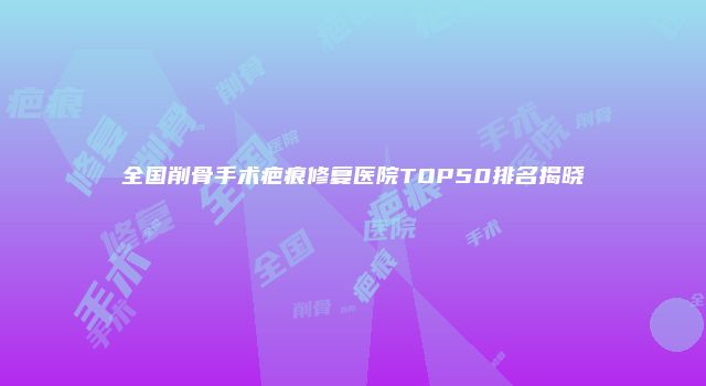 全国削骨手术疤痕修复医院TOP50排名揭晓