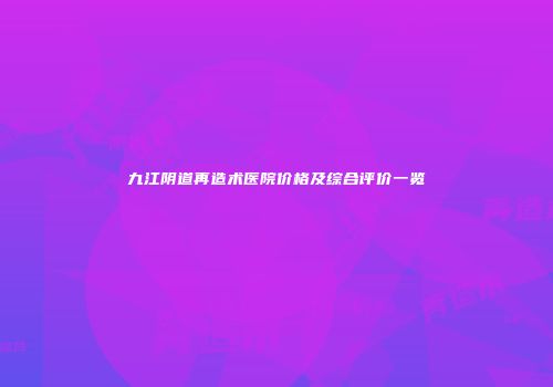 九江阴道再造术医院价格及综合评价一览