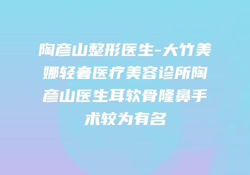 陶彦山整形医生-大竹美娜轻奢医疗美容诊所陶彦山医生耳软骨隆鼻手术较为有名