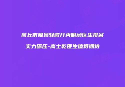 商丘市隆鼻轻微开内眼角医生排名实力碾压-高士乾医生值得期待
