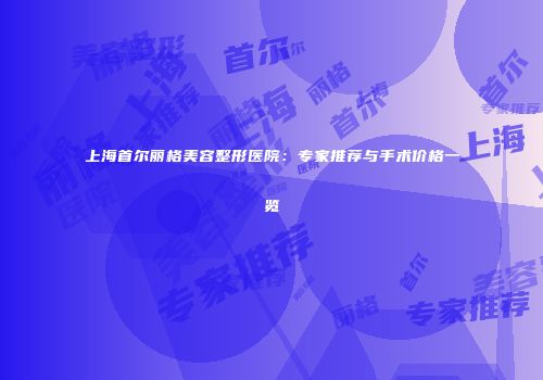 上海首尔丽格美容整形医院：专家推荐与手术价格一览