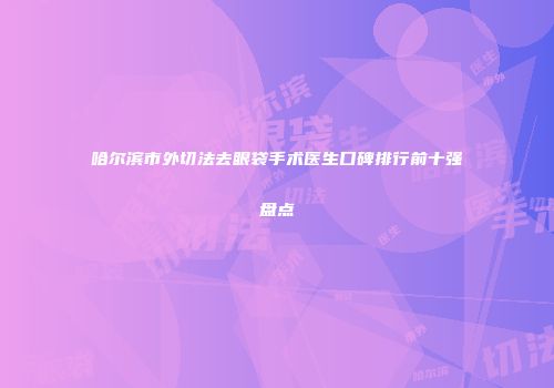 哈尔滨市外切法去眼袋手术医生口碑排行前十强盘点