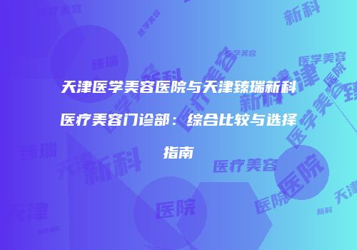 天津医学美容医院与天津臻瑞新科医疗美容门诊部：综合比较与选择指南