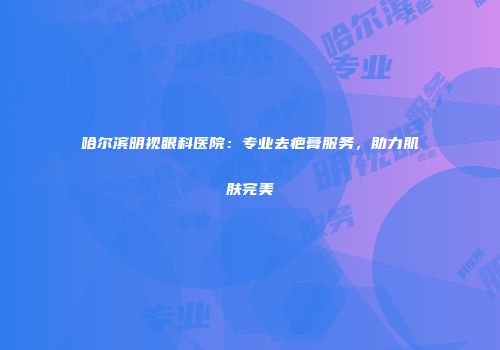 哈尔滨明视眼科医院：专业去疤膏服务，助力肌肤完美