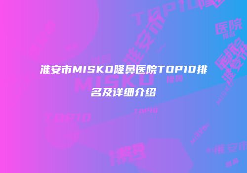 淮安市MISKO隆鼻医院TOP10排名及详细介绍