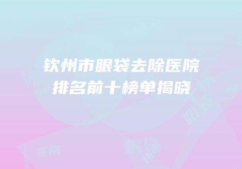 钦州市眼袋去除医院排名前十榜单揭晓