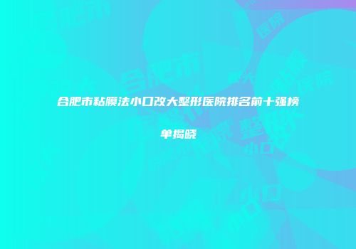 合肥市粘膜法小口改大整形医院排名前十强榜单揭晓