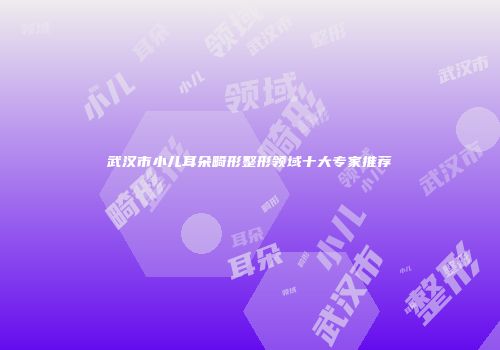 武汉市小儿耳朵畸形整形领域十大专家推荐