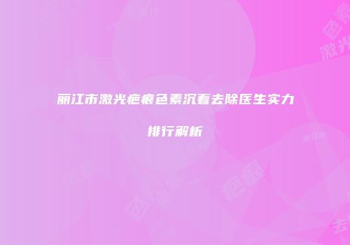 丽江市激光疤痕色素沉着去除医生实力排行解析