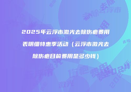 2025年云浮市激光去除伤疤费用表明细特惠季活动（云浮市激光去除伤疤目前费用是多少钱）