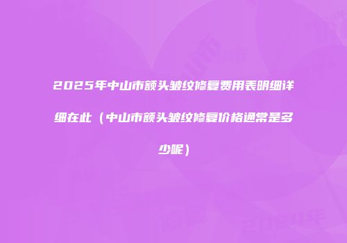 2025年中山市额头皱纹修复费用表明细详细在此（中山市额头皱纹修复价格通常是多少呢）