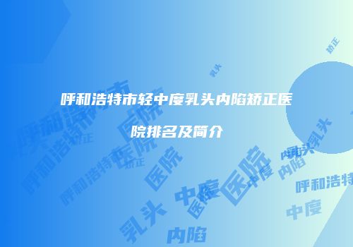 呼和浩特市轻中度乳头内陷矫正医院排名及简介