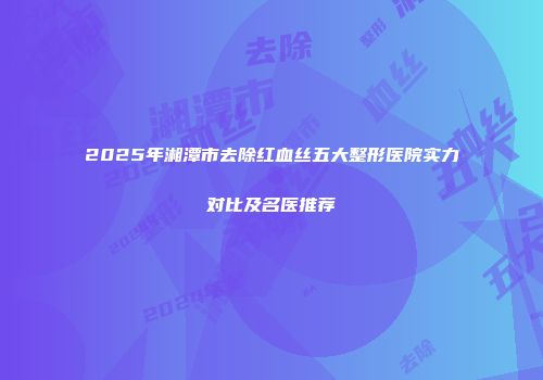 2025年湘潭市去除红血丝五大整形医院实力对比及名医推荐