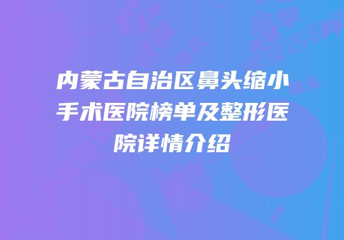 内蒙古自治区鼻头缩小手术医院榜单及整形医院详情介绍