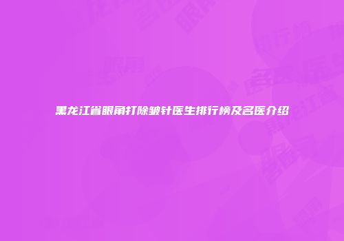 黑龙江省眼角打除皱针医生排行榜及名医介绍