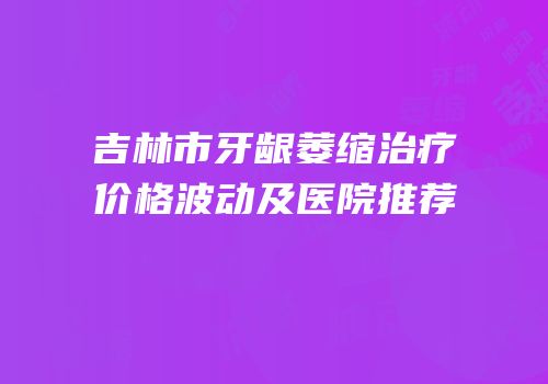 吉林市牙龈萎缩治疗价格波动及医院推荐
