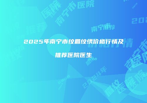 2025年南宁市纹眉纹绣价格行情及推荐医院医生