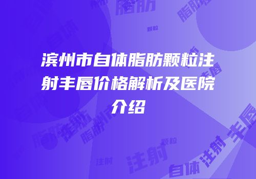 滨州市自体脂肪颗粒注射丰唇价格解析及医院介绍