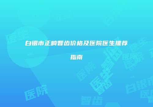 白银市正畸智齿价格及医院医生推荐指南