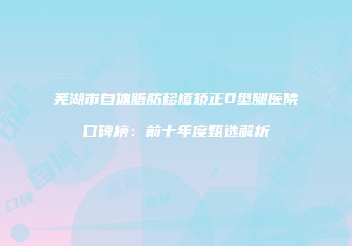 芜湖市自体脂肪移植矫正O型腿医院口碑榜：前十年度甄选解析