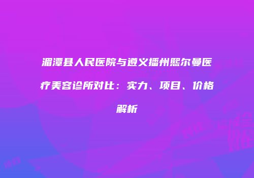 湄潭县人民医院与遵义播州熙尔曼医疗美容诊所对比：实力、项目、价格解析