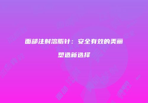 面部注射溶脂针：安全有效的美丽塑造新选择