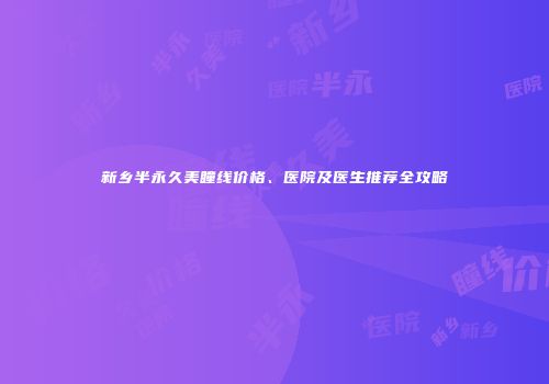 新乡半永久美瞳线价格、医院及医生推荐全攻略