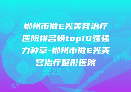 郴州市做E光美容治疗医院排名榜top10强强力种草-郴州市做E光美容治疗整形医院