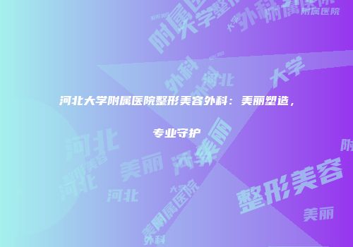 河北大学附属医院整形美容外科：美丽塑造，专业守护