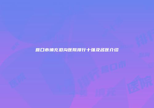 营口市填充泪沟医院排行十强及名医介绍