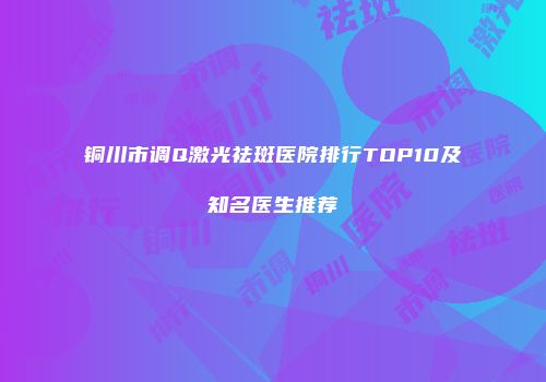 铜川市调Q激光祛斑医院排行TOP10及知名医生推荐