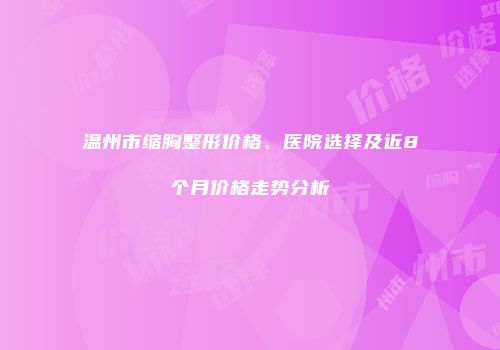 温州市缩胸整形价格、医院选择及近8个月价格走势分析