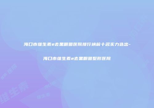 海口市维生素e去黑眼圈医院排行榜前十名实力选出-海口市维生素e去黑眼圈整形医院