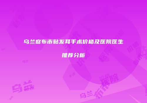 乌兰察布市贴发耳手术价格及医院医生推荐分析