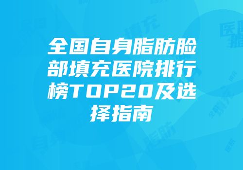 全国自身脂肪脸部填充医院排行榜TOP20及选择指南
