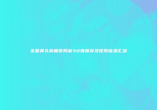 全国鼻头修复医院前50强推荐及医院信息汇总