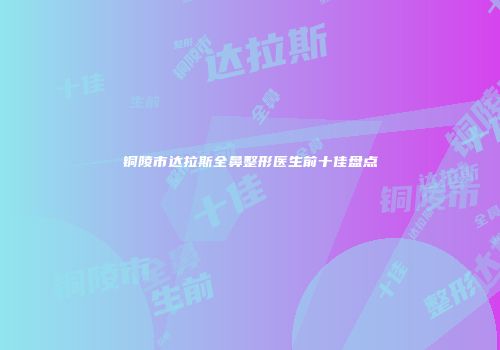 铜陵市达拉斯全鼻整形医生前十佳盘点