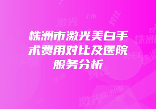 株洲市激光美白手术费用对比及医院服务分析