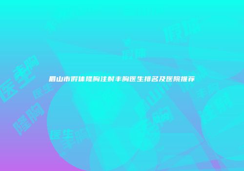 眉山市假体隆胸注射丰胸医生排名及医院推荐
