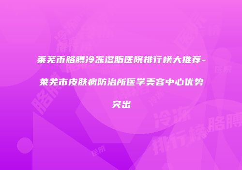 莱芜市胳膊冷冻溶脂医院排行榜大推荐-莱芜市皮肤病防治所医学美容中心优势突出