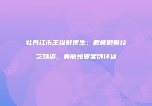 牡丹江市王维群医生：截骨磨骨技艺精湛，美丽蜕变案例详述