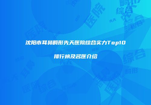 沈阳市耳鼻畸形先天医院综合实力Top10排行榜及名医介绍