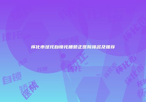 怀化市球托自锁托槽矫正医院排名及推荐