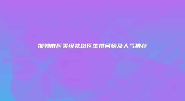 邯郸市医美级祛斑医生排名榜及人气推荐