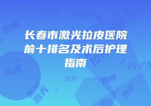 长春市激光拉皮医院前十排名及术后护理指南