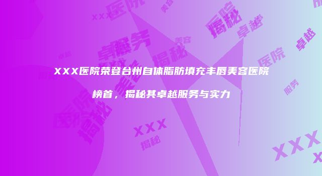 XXX医院荣登台州自体脂肪填充丰唇美容医院榜首，揭秘其卓越服务与实力