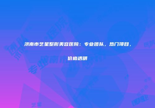 济南市艺星整形美容医院：专业团队，热门项目，价格透明