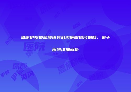 恩施伊婉玻尿酸填充泪沟医院排名揭晓：前十医院详细解析