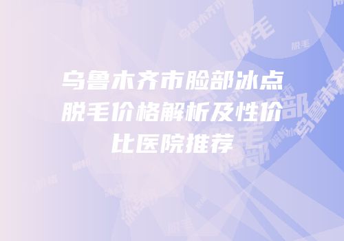 乌鲁木齐市脸部冰点脱毛价格解析及性价比医院推荐