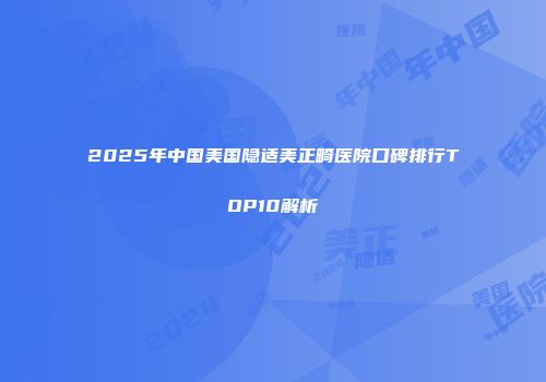 2025年中国美国隐适美正畸医院口碑排行TOP10解析